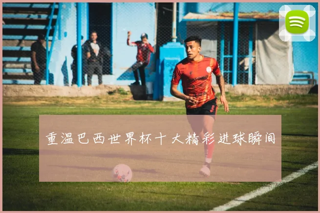 重温巴西世界杯十大精彩进球瞬间